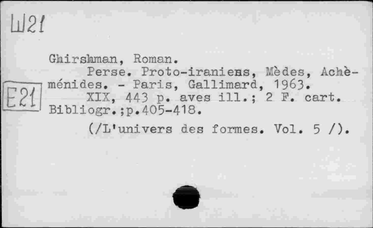 ﻿Ы21
Ghirshman, Roman.
Perse. Proto-iraniens, Mèdes, Achè ménides. - Paris, Gallimard, 1963.
XIX, 443 p. aves ill.; 2 F. cart. Bibliogr.;p.405-418.
(/L’univers des formes. Vol. 5 /).